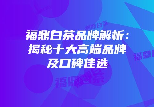 福鼎白茶品牌解析：揭秘十大高端品牌及口碑佳选