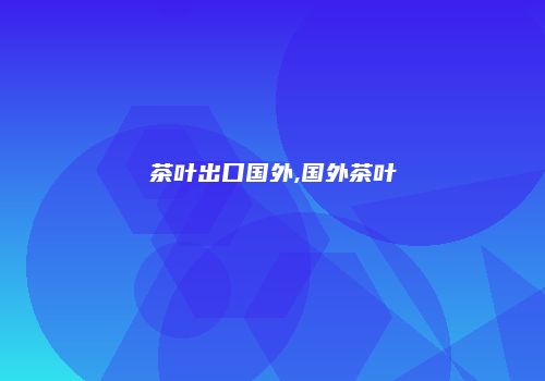茶叶出口国外,国外茶叶