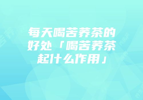 每天喝苦荞茶的好处「喝苦荞茶起什么作用」