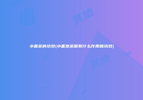 小麦茶的功效(小麦泡茶喝有什么作用和功效)