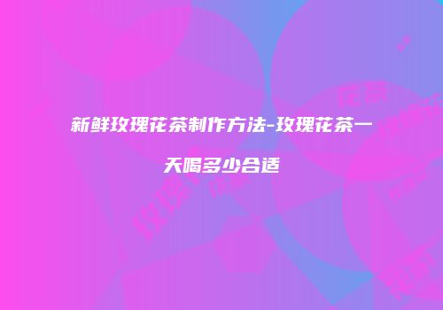 新鲜玫瑰花茶制作方法-玫瑰花茶一天喝多少合适