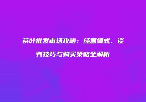 茶叶批发市场攻略：经营模式、谈判技巧与购买策略全解析