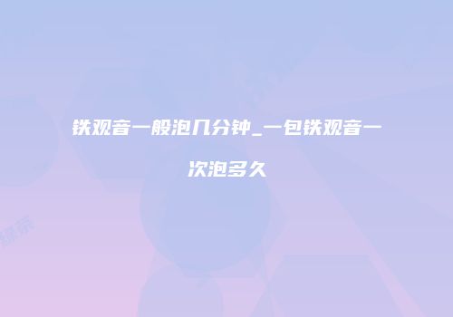 铁观音一般泡几分钟_一包铁观音一次泡多久