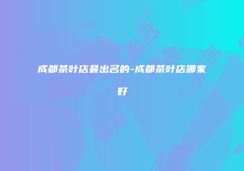 成都茶叶店最出名的-成都茶叶店哪家好