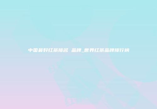 中国最好红茶排名 品牌_世界红茶品牌排行榜