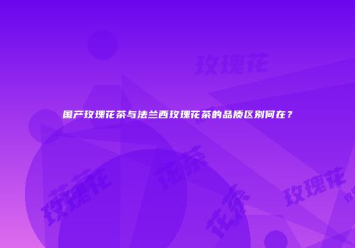 国产玫瑰花茶与法兰西玫瑰花茶的品质区别何在？