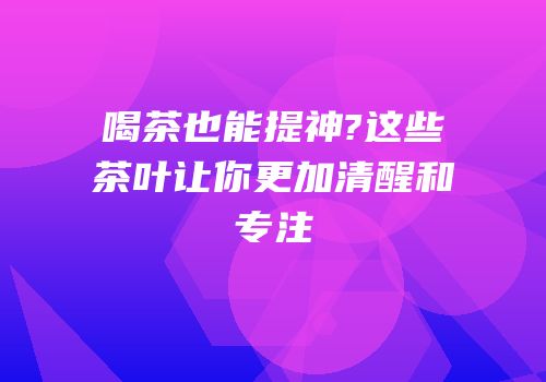 喝茶也能提神?这些茶叶让你更加清醒和专注