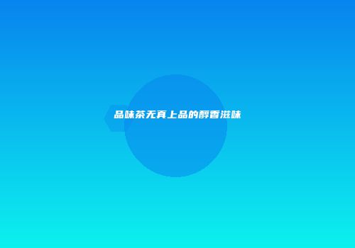 品味茶无真上品的醇香滋味