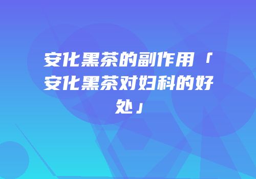 安化黑茶的副作用「安化黑茶对妇科的好处」