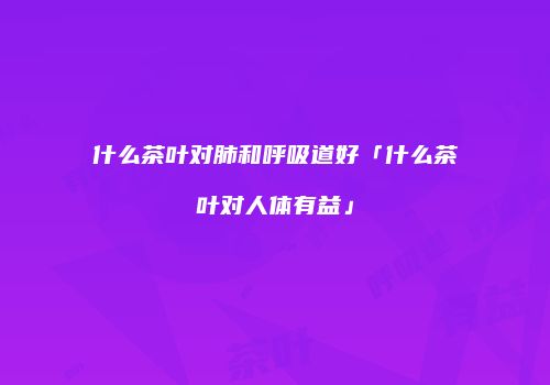 什么茶叶对肺和呼吸道好「什么茶叶对人体有益」