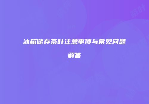 冰箱储存茶叶注意事项与常见问题解答