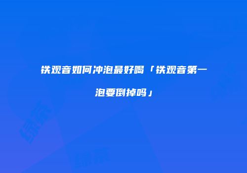 铁观音如何冲泡最好喝「铁观音第一泡要倒掉吗」