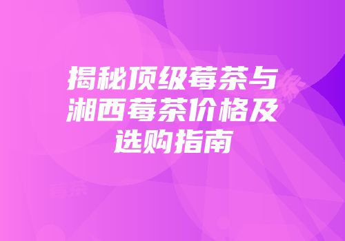 揭秘顶级莓茶与湘西莓茶价格及选购指南