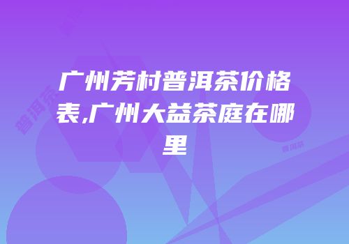 广州芳村普洱茶价格表,广州大益茶庭在哪里