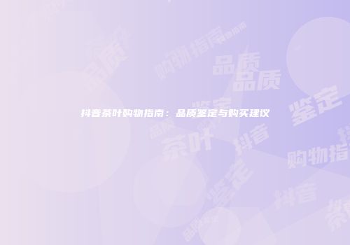 抖音茶叶购物指南：品质鉴定与购买建议
