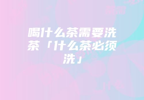 喝什么茶需要洗茶「什么茶必须洗」