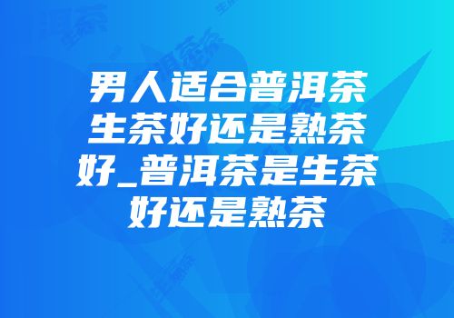 男人适合普洱茶生茶好还是熟茶好_普洱茶是生茶好还是熟茶