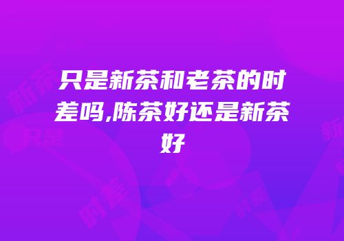 只是新茶和老茶的时差吗,陈茶好还是新茶好