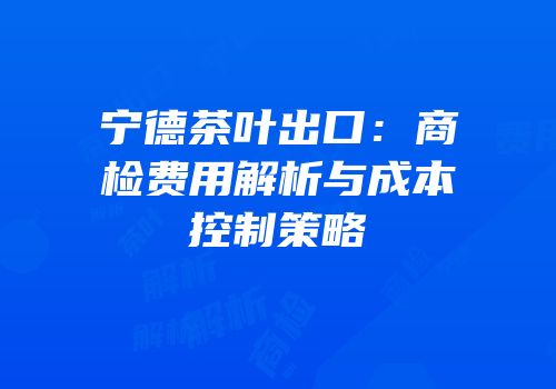 宁德茶叶出口：商检费用解析与成本控制策略