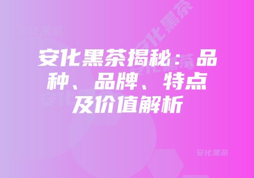 安化黑茶揭秘：品种、品牌、特点及价值解析