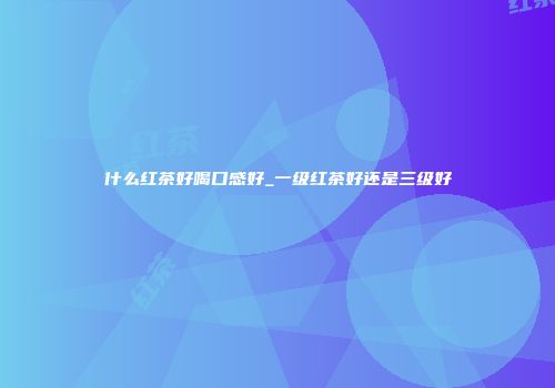 什么红茶好喝口感好_一级红茶好还是三级好