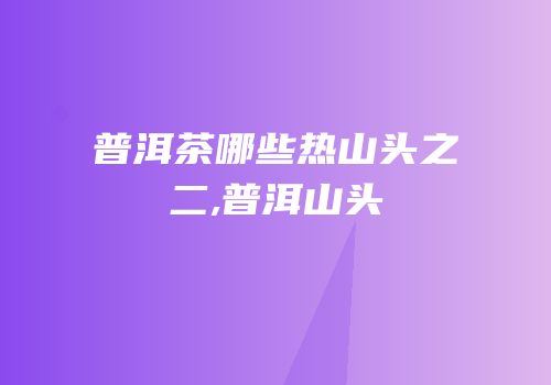 普洱茶哪些热山头之二,普洱山头