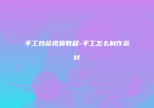 手工炒茶视频教程-手工怎么制作茶叶