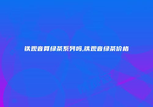 铁观音算绿茶系列吗,铁观音绿茶价格