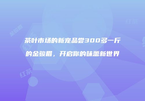 茶叶市场的新宠品尝300多一斤的金骏眉，开启你的味蕾新世界