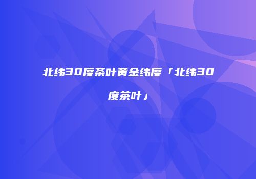 北纬30度茶叶黄金纬度「北纬30度茶叶」