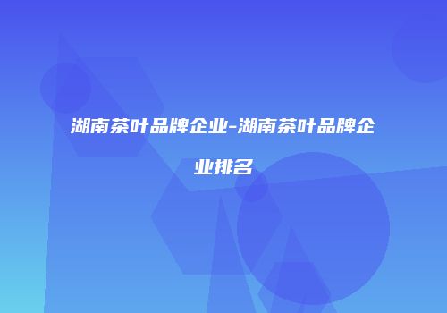 湖南茶叶品牌企业-湖南茶叶品牌企业排名