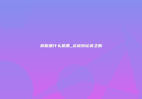 茶酸是什么意思_众说纷纭茶之酸