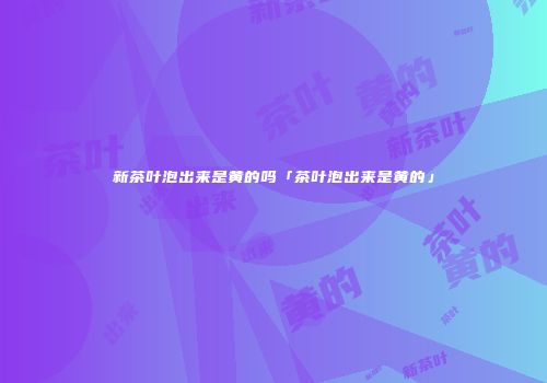 新茶叶泡出来是黄的吗「茶叶泡出来是黄的」