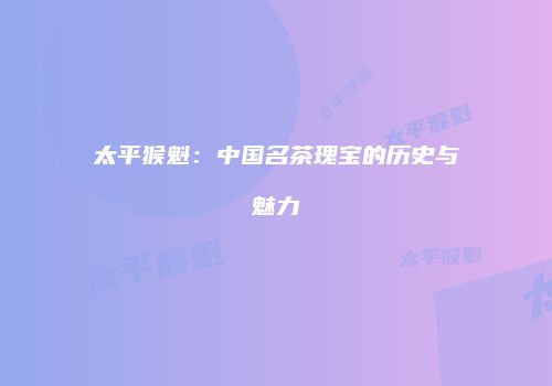 太平猴魁：中国名茶瑰宝的历史与魅力