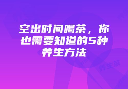 空出时间喝茶，你也需要知道的5种养生方法