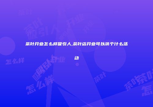 茶叶开业怎么样吸引人,茶叶店开业可以搞个什么活动