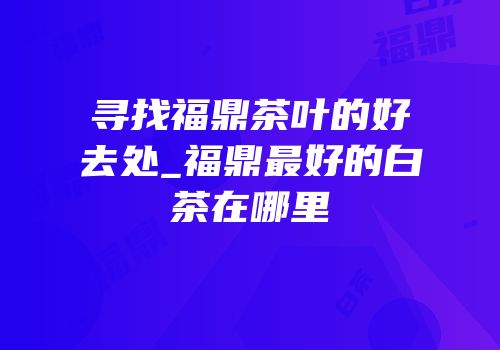 寻找福鼎茶叶的好去处_福鼎最好的白茶在哪里