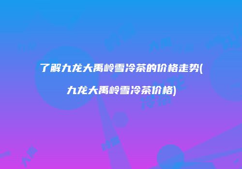 了解九龙大禹岭雪冷茶的价格走势(九龙大禹岭雪冷茶价格)