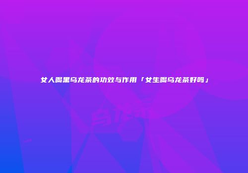 女人喝黑乌龙茶的功效与作用「女生喝乌龙茶好吗」