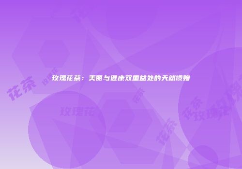 玫瑰花茶：美丽与健康双重益处的天然馈赠