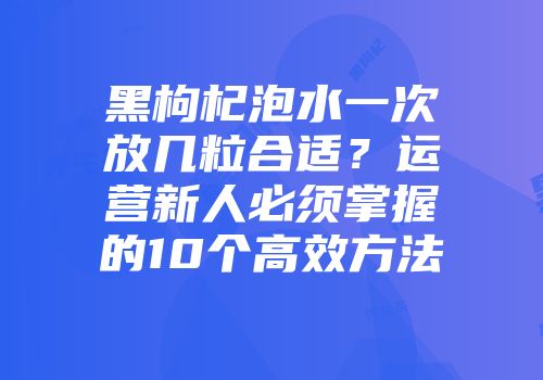 黑枸杞泡水一次放几粒合适？运营新人必须掌握的10个高效方法