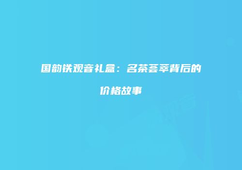 国韵铁观音礼盒：名茶荟萃背后的价格故事