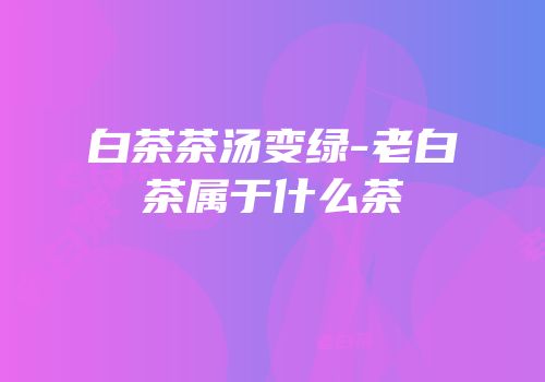 白茶茶汤变绿-老白茶属于什么茶