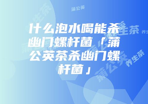 什么泡水喝能杀幽门螺杆菌「蒲公英茶杀幽门螺杆菌」