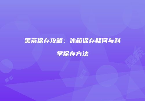 黑茶保存攻略：冰箱保存疑问与科学保存方法