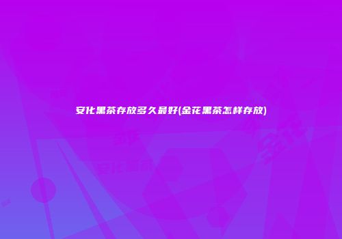 安化黑茶存放多久最好(金花黑茶怎样存放)