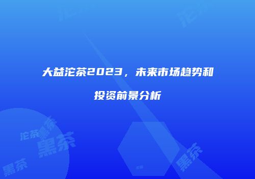 大益沱茶2023，未来市场趋势和投资前景分析