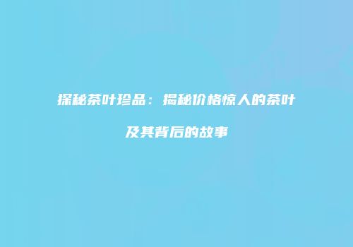 探秘茶叶珍品：揭秘价格惊人的茶叶及其背后的故事