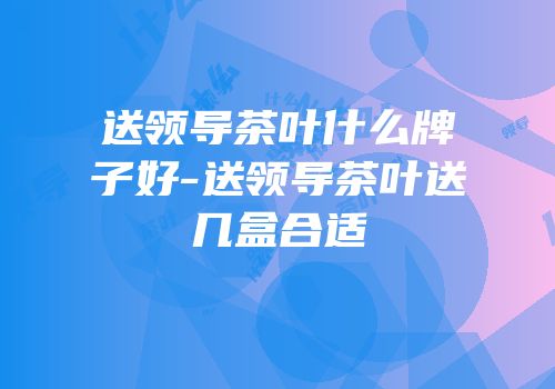 送领导茶叶什么牌子好-送领导茶叶送几盒合适