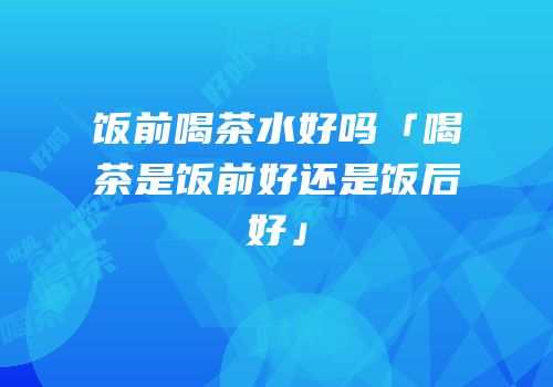 饭前喝茶水好吗「喝茶是饭前好还是饭后好」